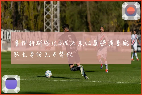 鲁伊科斯塔谈B席未来归属强调曼城队长身份无可替代