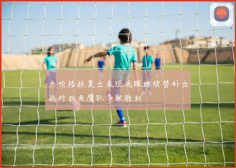 杰伦格林复出表现亮眼继续替补出战对抗老鹰队争取胜利