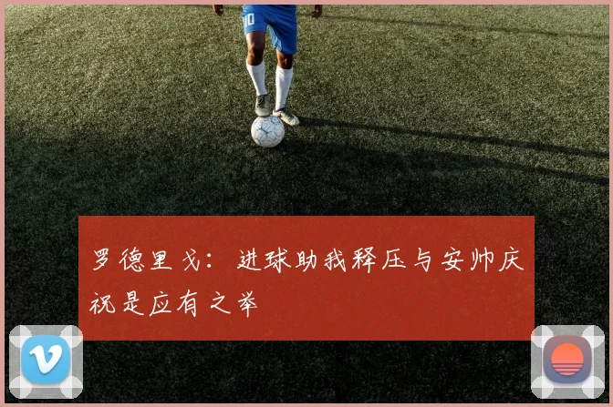罗德里戈：进球助我释压与安帅庆祝是应有之举