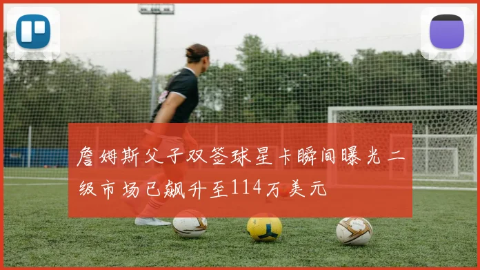 詹姆斯父子双签球星卡瞬间曝光二级市场已飙升至114万美元