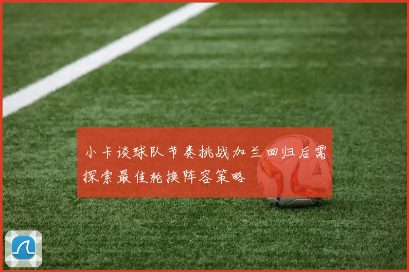 小卡谈球队节奏挑战加兰回归后需探索最佳轮换阵容策略