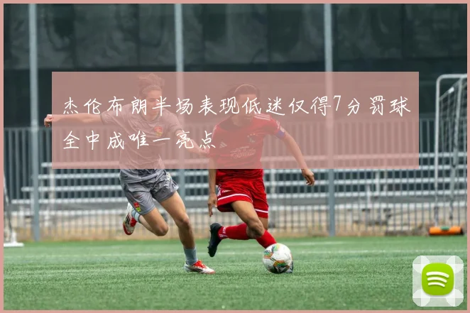 杰伦布朗半场表现低迷仅得7分罚球全中成唯一亮点