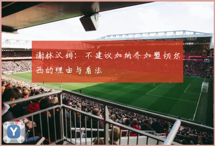 谢林汉姆：不建议加纳乔加盟切尔西的理由与看法
