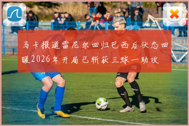 马卡报道雷尼尔回归巴西后状态回暖2026年开局已斩获三球一助攻