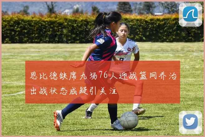 恩比德缺席九场76人迎战篮网乔治出战状态成疑引关注