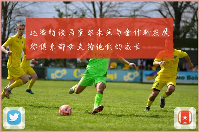 达洛特谈马奎尔未来与舍什科发展称俱乐部会支持他们的成长