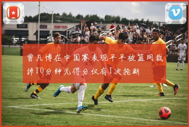 曾凡博在中国赛表现平平被篮网裁掉10分钟无得分仅有1次抢断