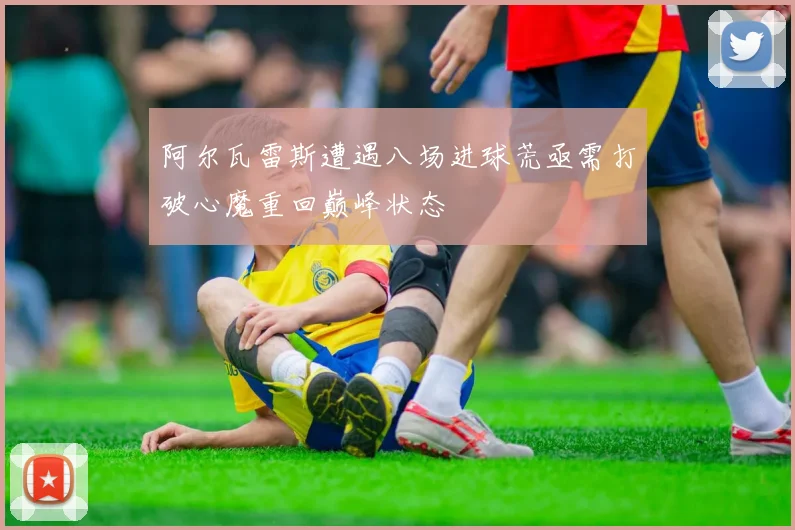 阿尔瓦雷斯遭遇八场进球荒亟需打破心魔重回巅峰状态