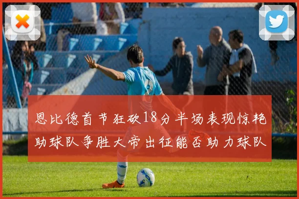 恩比德首节狂砍18分半场表现惊艳助球队争胜大帝出征能否助力球队逆袭