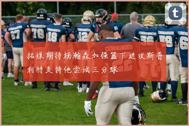 拓媒期待杨瀚森加强篮下进攻斯普利特支持他尝试三分球