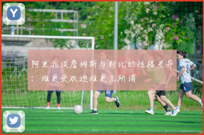 阿里扎谈詹姆斯与科比的性格差异：谁更受欢迎谁更无所谓