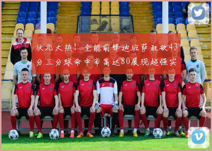 状元大热！全能前锋迪班萨狂砍43分三分球命中率高达80展现超强实力