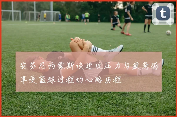 安芬尼西蒙斯谈进攻压力与疲惫感享受篮球过程的心路历程
