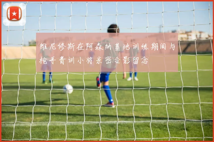 维尼修斯在阿森纳基地训练期间与枪手青训小将亲密合影留念