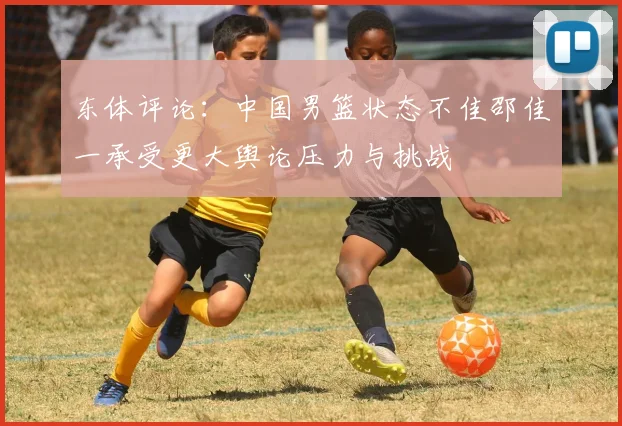 东体评论：中国男篮状态不佳邵佳一承受更大舆论压力与挑战