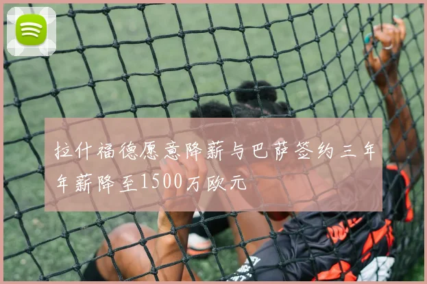 拉什福德愿意降薪与巴萨签约三年年薪降至1500万欧元