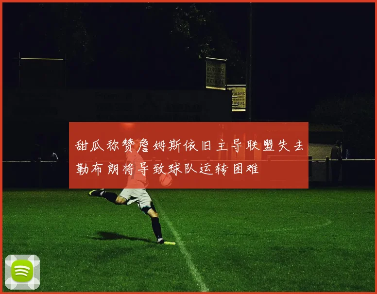 甜瓜称赞詹姆斯依旧主导联盟失去勒布朗将导致球队运转困难