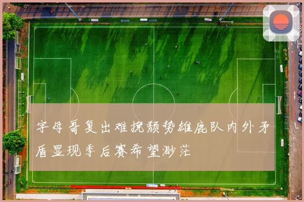 字母哥复出难挽颓势雄鹿队内外矛盾显现季后赛希望渺茫