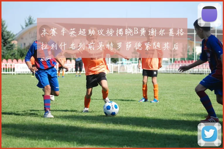 本赛季英超助攻榜揭晓B费谢尔基格拉利什名列前茅特罗萨德紧随其后