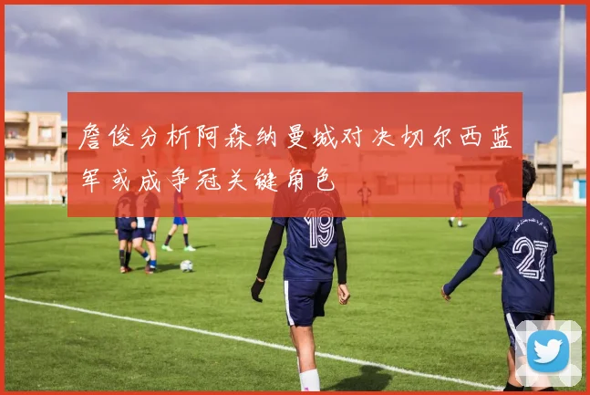 詹俊分析阿森纳曼城对决切尔西蓝军或成争冠关键角色