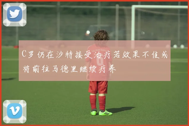 C罗仍在沙特接受治疗若效果不佳或将前往马德里继续疗养