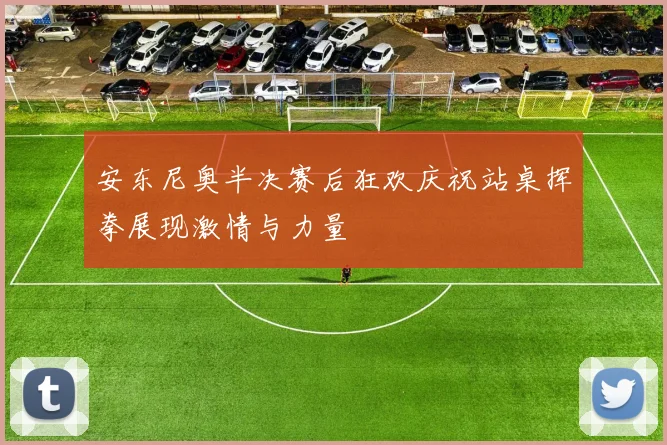安东尼奥半决赛后狂欢庆祝站桌挥拳展现激情与力量