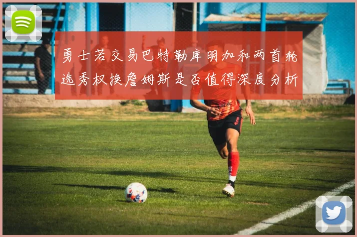 勇士若交易巴特勒库明加和两首轮选秀权换詹姆斯是否值得深度分析