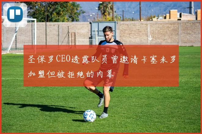 圣保罗CEO透露队员曾邀请卡塞米罗加盟但被拒绝的内幕