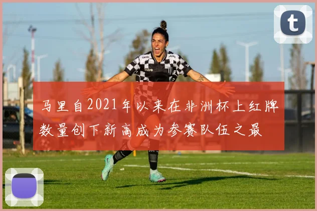 马里自2021年以来在非洲杯上红牌数量创下新高成为参赛队伍之最