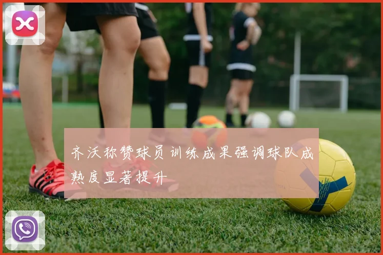齐沃称赞球员训练成果强调球队成熟度显著提升