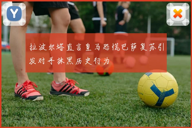 拉波尔塔直言皇马恐慌巴萨复苏引发对手抹黑历史行为