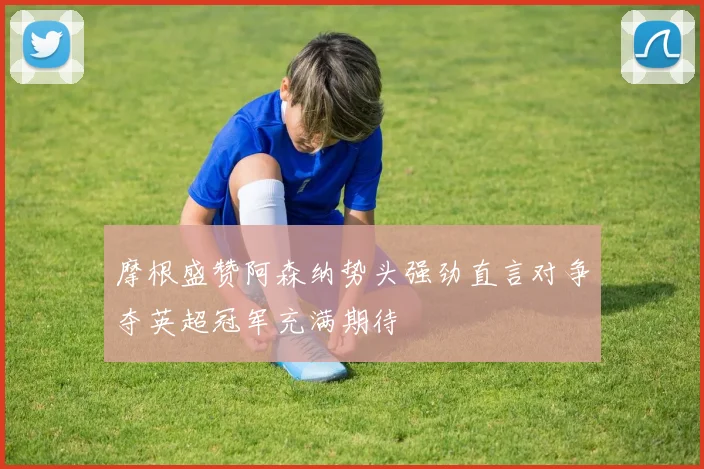 摩根盛赞阿森纳势头强劲直言对争夺英超冠军充满期待