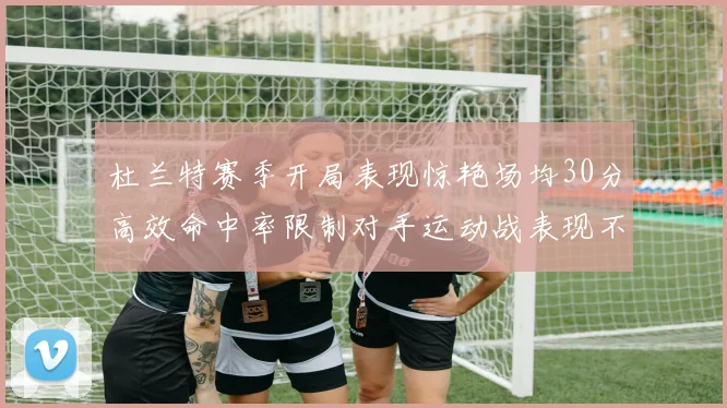 杜兰特赛季开局表现惊艳场均30分高效命中率限制对手运动战表现不佳