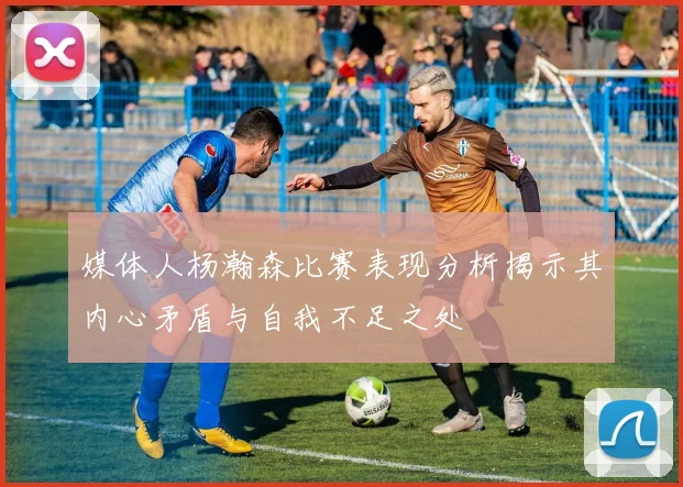 媒体人杨瀚森比赛表现分析揭示其内心矛盾与自我不足之处