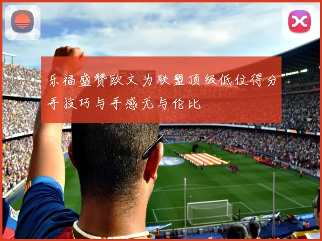 乐福盛赞欧文为联盟顶级低位得分手技巧与手感无与伦比