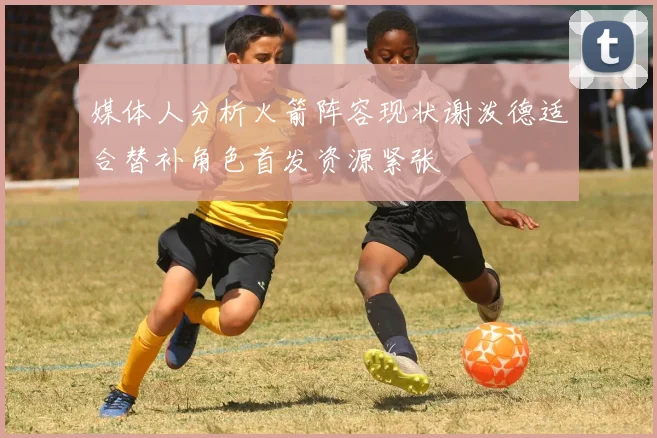 媒体人分析火箭阵容现状谢泼德适合替补角色首发资源紧张