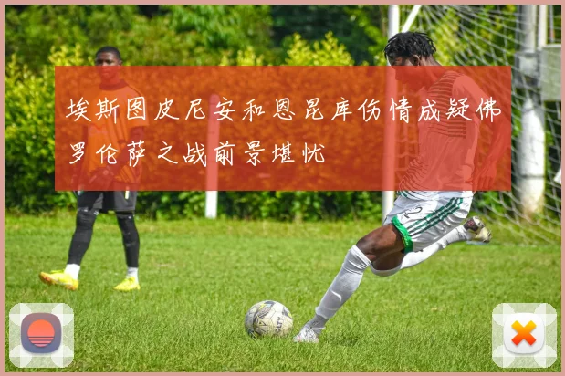 埃斯图皮尼安和恩昆库伤情成疑佛罗伦萨之战前景堪忧